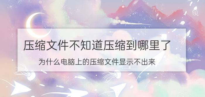 压缩文件不知道压缩到哪里了 为什么电脑上的压缩文件显示不出来？